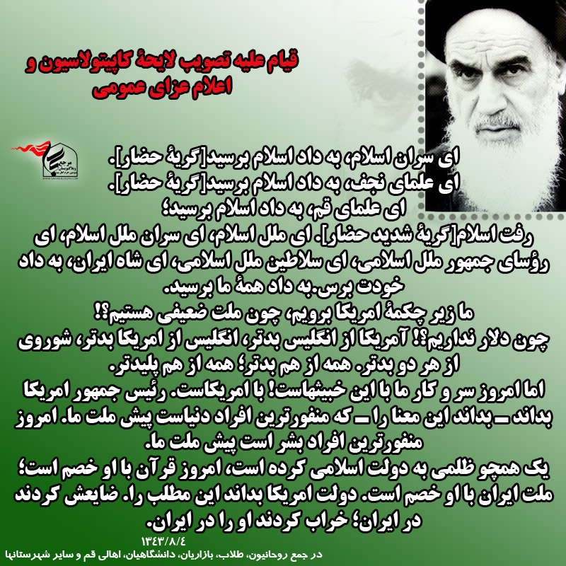 ای سران اسلام، به داد اسلام برسید[گریۀ حضار]. ای علمای نجف، به داد اسلام برسید[گریۀ حضار]. ای علمای قم، به داد اسلام برسید؛ رفت اسلام[گریۀ شدید حضار]. ای ملل اسلام، ای سران ملل اسلام، ای رؤسای جمهور ملل اسلامی، ای سلاطین ملل اسلامی، ای شاه ایران، به داد خودت برس. به داد همۀ ما برسید. ما زیر چکمۀ امریکا برویم، چون ملت ضعیفی هستیم؟! چون دلار نداریم؟! امریکا از انگلیس بدتر، انگلیس از امریکا بدتر، شوروی از هر دو بدتر. همه از هم بدتر؛ همه از هم پلیدتر. اما امروز سر و کار ما با این خبیثهاست! با امریکاست. رئیس جمهور امریکا بداند ـ بداند این معنا را ـ که منفورترین افراد دنیاست پیش ملت ما. امروز منفورترین افراد بشر است پیش ملت ما. یک همچو ظلمی به دولت اسلامی کرده است، امروز قرآن با او خصم است؛ ملت ایران با او خصم است. دولت امریکا بداند این مطلب را. ضایعش کردند در ایران؛ خراب کردند او را در ایران.