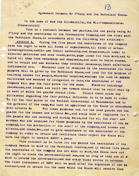 English translation of the agreement between D’Arcy and the Bakhtiari Khans This agreement allowed D’Arcy’s agents to “make all kinds of experiments, all kinds of actual investigations and to use their authority and enquiries to discover petroleum and make roads, paths, pipelines for this work, and to build all they find necessary and desirable, and also to build houses”. Much stress was laid on security: as well as the required road guards, “wherever buildings, residences and houses are built two towers should be built nearby in each of which ten guards should live”. The Khans were “responsible for any robbery which is committed or loss or damage which may be incurred through the Bakhtiari tribe & co. in the Bakhtiari country” – as well as for any losses to the (Concessions Syndicate) Company if the Khans or any other person delayed or interfered with the Company’s work. c1905. ARC72029_011 ©BP plc http://s7.picofile.com/file/8240638450/English_translation_of_the_agreement_between_D%E2%80%99Arcy_and_the_Bakhtiari_Khans.jpg