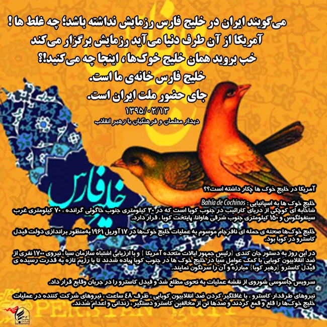 میگویند ایران در خلیج فارس رزمایش نداشته باشد؛ چه غلط ها! آمریکا از آن طرف دنیا میآید رزمایش برگزار میکند خب بروید همان خلیج خوکها، اینجا چه میکنید!؟ خلیج فارس خانهی ما است. جای حضور ملت ایران است. ۱۳۹۵/۰۲/۱۳ دیدار معلمان و فرهنگیان با رهبر انقلاب میگویند ایران در خلیج فارس رزمایش نداشته باشد؛ چه غلط ها! آمریکا از آن طرف دنیا میآید رزمایش برگزار میکند خب بروید همان خلیج خوکها، اینجا چه میکنید!؟ خلیج فارس خانهی ما است. جای حضور ملت ایران است. ۱۳۹۵/۰۲/۱۳ دیدار معلمان و فرهنگیان با رهبر انقلاب
