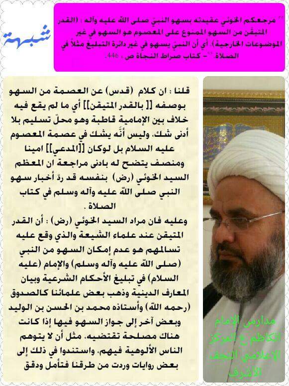<< مرجعكم الخوئي عقيدته بسهو النبيّ صلى الله عليه وآله : (القدر المتيقّن من السهو الممنوع على المعصوم هو السهو في غير الموضوعات الخارجية). أي أن النبيّ يسهو في غير دائرة التبليغ مثلاً في الصلاة.>>- كتاب صراط النجاة ص : 446.